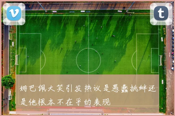 姆巴佩大笑引发热议是愚蠢挑衅还是他根本不在乎的表现
