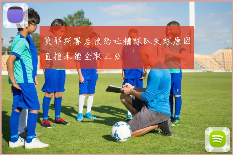 莫耶斯赛后愤怒吐槽球队失球原因直指未能全取三分