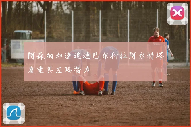 阿森纳加速追逐巴尔科拉阿尔特塔看重其左路潜力