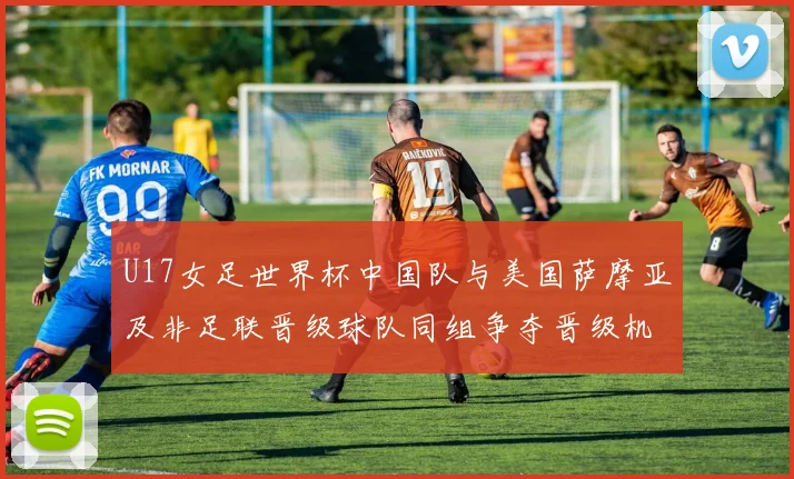 U17女足世界杯中国队与美国萨摩亚及非足联晋级球队同组争夺晋级机会