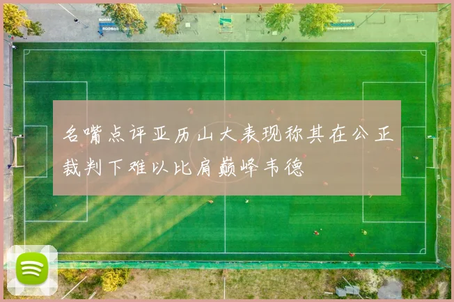 名嘴点评亚历山大表现称其在公正裁判下难以比肩巅峰韦德