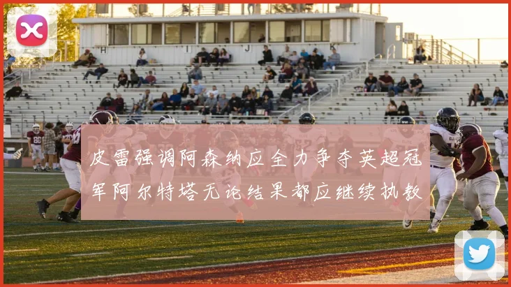 皮雷强调阿森纳应全力争夺英超冠军阿尔特塔无论结果都应继续执教