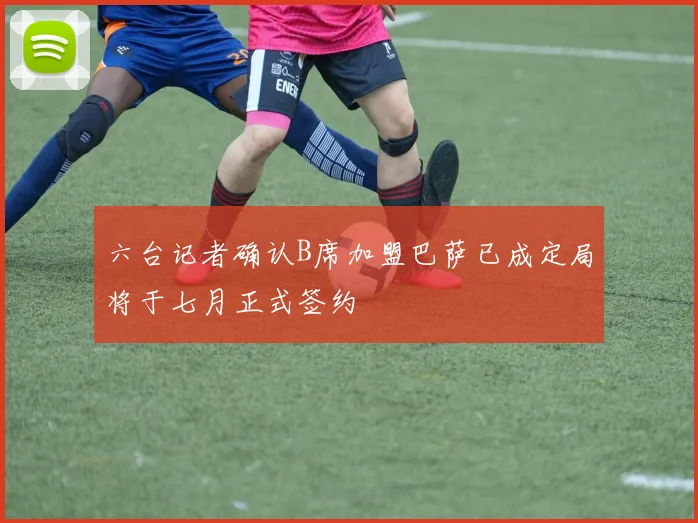 六台记者确认B席加盟巴萨已成定局将于七月正式签约