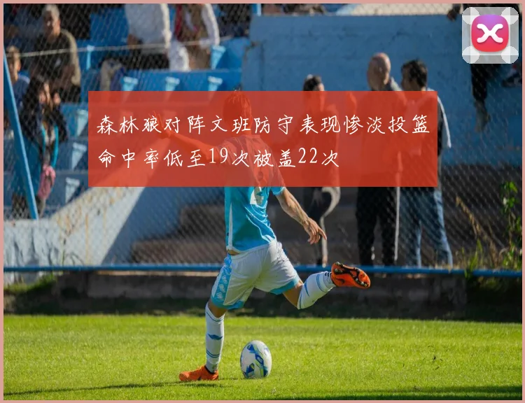 森林狼对阵文班防守表现惨淡投篮命中率低至19次被盖22次