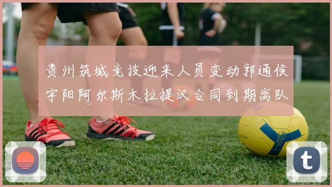 贵州筑城竞技迎来人员变动郭通侯宇阳阿尔斯木拉提汉合同到期离队