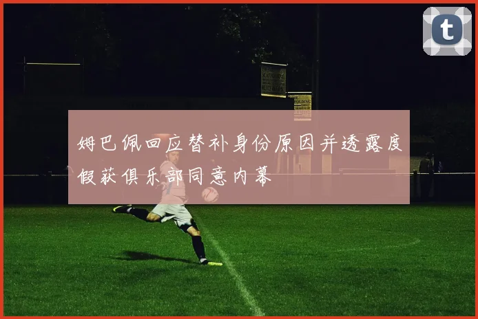 姆巴佩回应替补身份原因并透露度假获俱乐部同意内幕