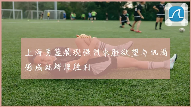 上海男篮展现强烈求胜欲望与饥渴感成就辉煌胜利