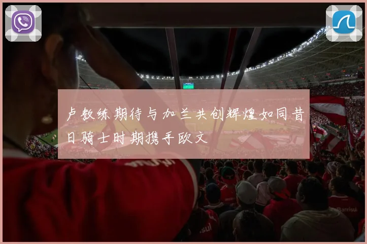 卢教练期待与加兰共创辉煌如同昔日骑士时期携手欧文