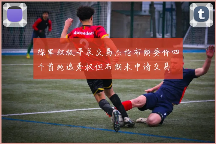绿军积极寻求交易杰伦布朗要价四个首轮选秀权但布朗未申请交易