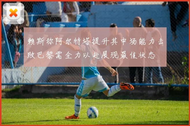 赖斯称阿尔特塔提升其中场能力击败巴黎需全力以赴展现最佳状态