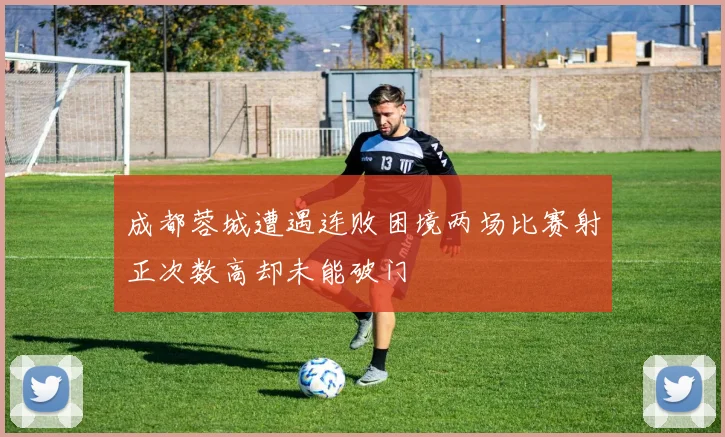 成都蓉城遭遇连败困境两场比赛射正次数高却未能破门