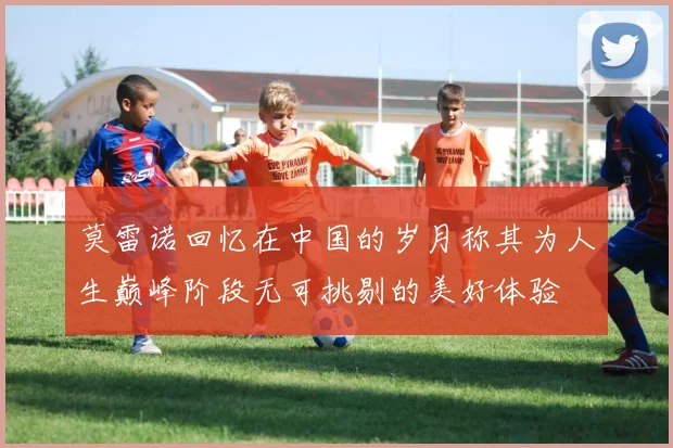 莫雷诺回忆在中国的岁月称其为人生巅峰阶段无可挑剔的美好体验