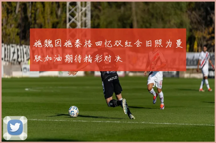 施魏因施泰格回忆双红会旧照为曼联加油期待精彩对决